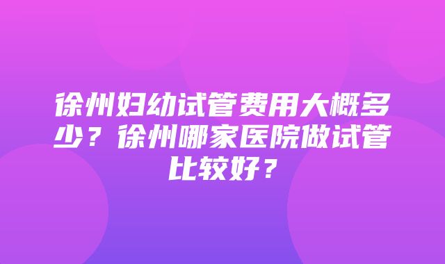 徐州妇幼试管费用大概多少？徐州哪家医院做试管比较好？