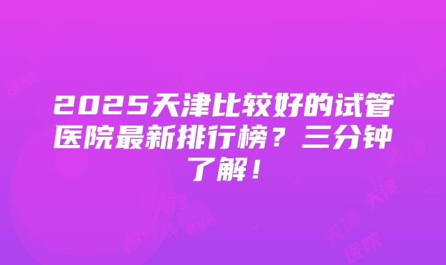 2025天津比较好的试管医院最新排行榜？三分钟了解！