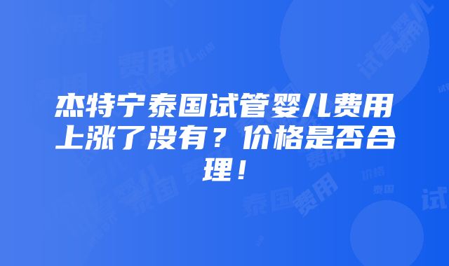 杰特宁泰国试管婴儿费用上涨了没有？价格是否合理！