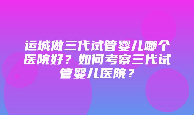 运城做三代试管婴儿哪个医院好？如何考察三代试管婴儿医院？