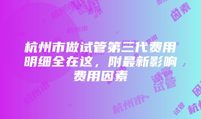 杭州市做试管第三代费用明细全在这，附最新影响费用因素