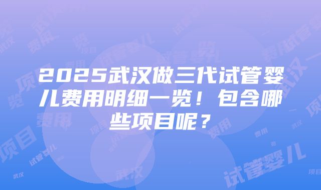 2025武汉做三代试管婴儿费用明细一览！包含哪些项目呢？