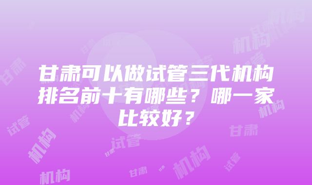 甘肃可以做试管三代机构排名前十有哪些？哪一家比较好？