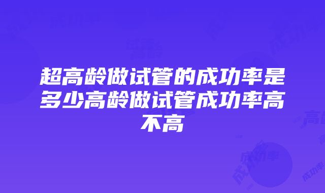 超高龄做试管的成功率是多少高龄做试管成功率高不高