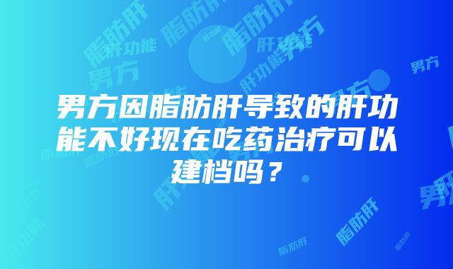 男方因脂肪肝导致的肝功能不好现在吃药治疗可以建档吗？