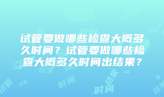 试管要做哪些检查大概多久时间？试管要做哪些检查大概多久时间出结果？