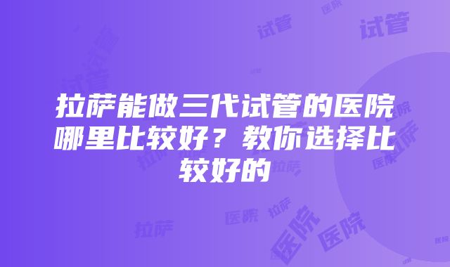 拉萨能做三代试管的医院哪里比较好？教你选择比较好的