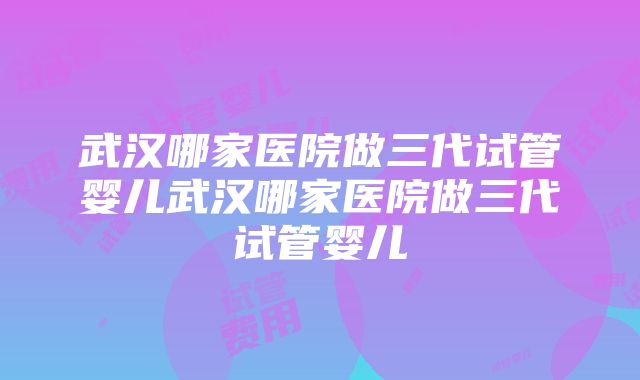 武汉哪家医院做三代试管婴儿武汉哪家医院做三代试管婴儿