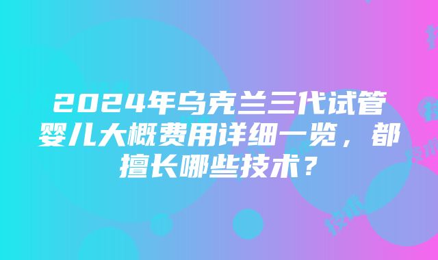 2024年乌克兰三代试管婴儿大概费用详细一览，都擅长哪些技术？