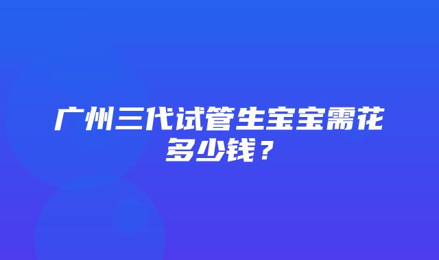 广州三代试管生宝宝需花多少钱？