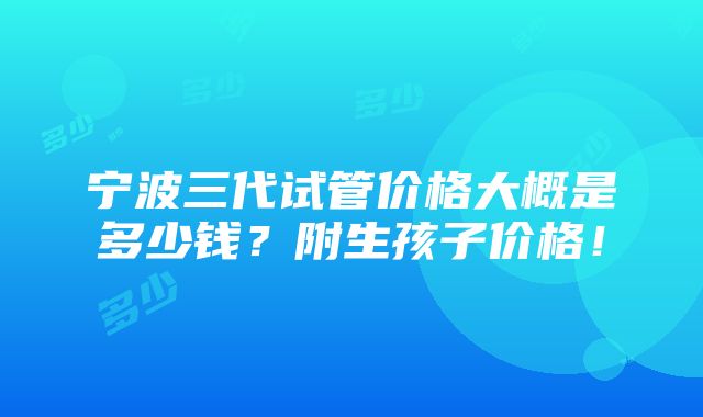 宁波三代试管价格大概是多少钱？附生孩子价格！