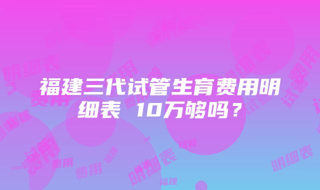 福建三代试管生育费用明细表 10万够吗？