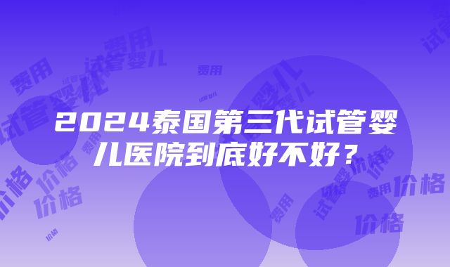 2024泰国第三代试管婴儿医院到底好不好？