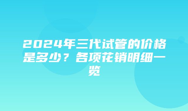 2024年三代试管的价格是多少？各项花销明细一览