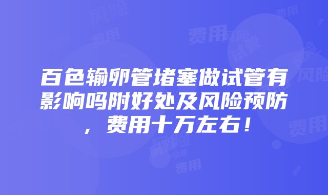 百色输卵管堵塞做试管有影响吗附好处及风险预防，费用十万左右！