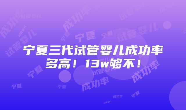 宁夏三代试管婴儿成功率多高！13w够不！