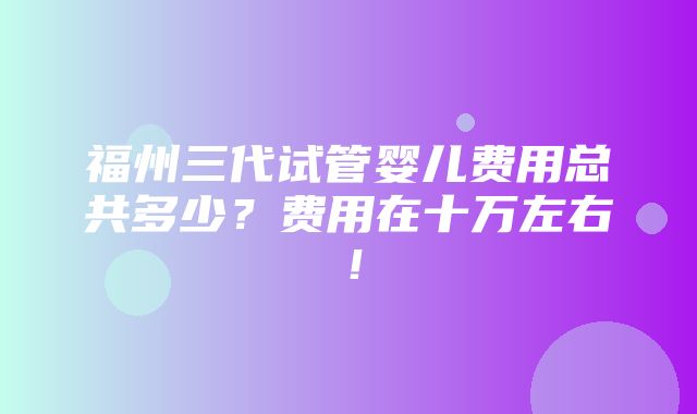 福州三代试管婴儿费用总共多少？费用在十万左右！