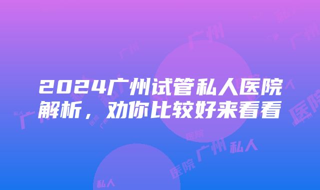 2024广州试管私人医院解析，劝你比较好来看看