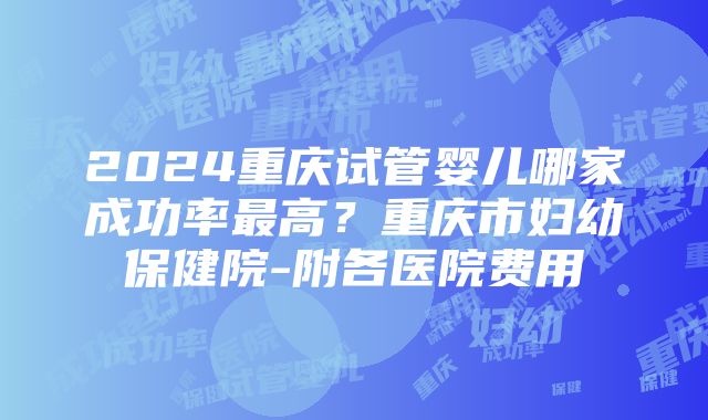 2024重庆试管婴儿哪家成功率最高？重庆市妇幼保健院-附各医院费用