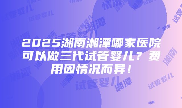 2025湖南湘潭哪家医院可以做三代试管婴儿？费用因情况而异！