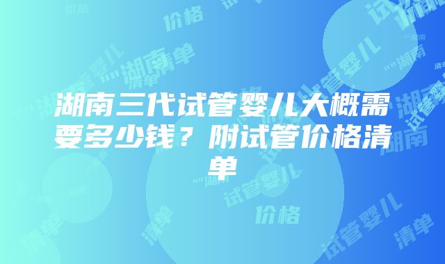 湖南三代试管婴儿大概需要多少钱？附试管价格清单