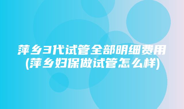 萍乡3代试管全部明细费用(萍乡妇保做试管怎么样)