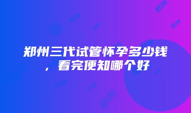 郑州三代试管怀孕多少钱，看完便知哪个好