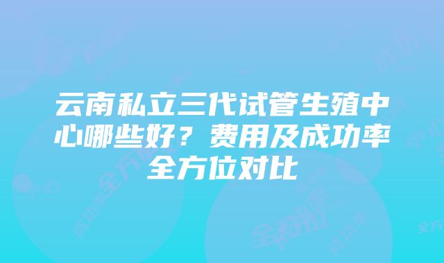 云南私立三代试管生殖中心哪些好？费用及成功率全方位对比