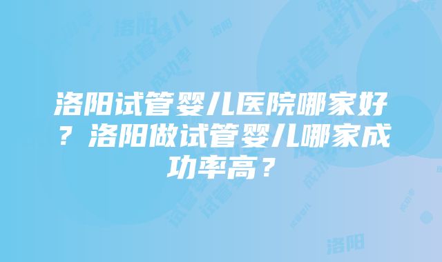 洛阳试管婴儿医院哪家好？洛阳做试管婴儿哪家成功率高？