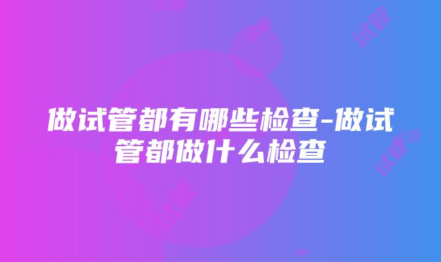 做试管都有哪些检查-做试管都做什么检查