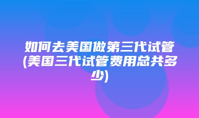 如何去美国做第三代试管(美国三代试管费用总共多少)