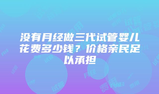 没有月经做三代试管婴儿花费多少钱？价格亲民足以承担