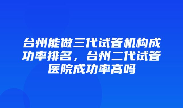 台州能做三代试管机构成功率排名，台州二代试管医院成功率高吗