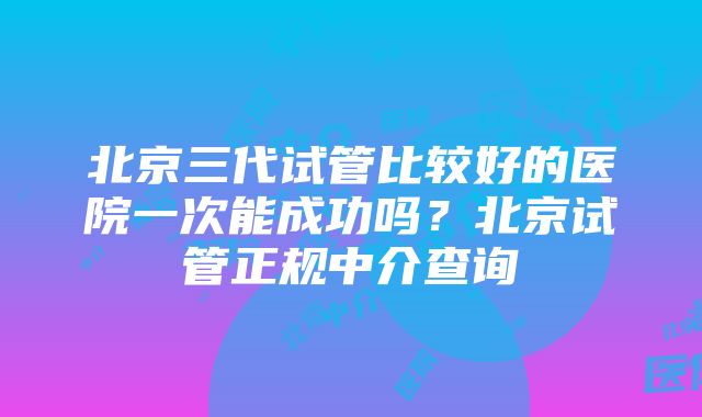 北京三代试管比较好的医院一次能成功吗？北京试管正规中介查询