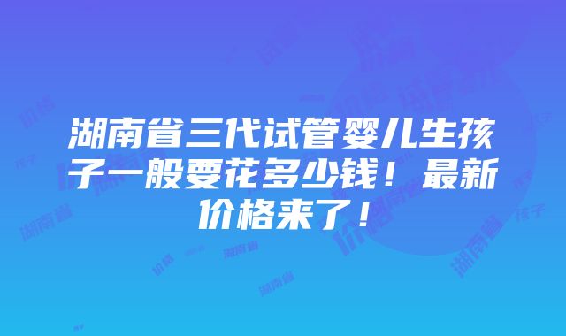 湖南省三代试管婴儿生孩子一般要花多少钱！最新价格来了！