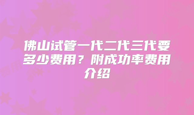 佛山试管一代二代三代要多少费用？附成功率费用介绍