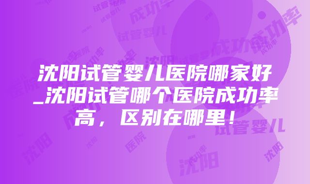 沈阳试管婴儿医院哪家好_沈阳试管哪个医院成功率高，区别在哪里！