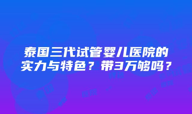 泰国三代试管婴儿医院的实力与特色？带3万够吗？