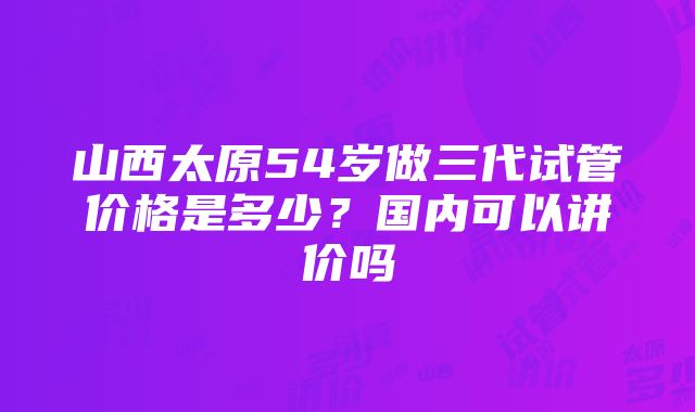 山西太原54岁做三代试管价格是多少？国内可以讲价吗