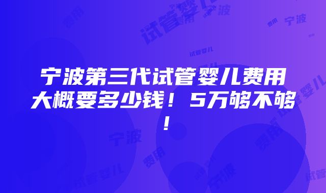 宁波第三代试管婴儿费用大概要多少钱！5万够不够！