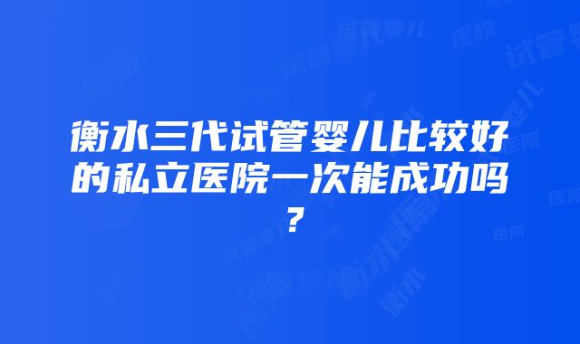 衡水三代试管婴儿比较好的私立医院一次能成功吗？