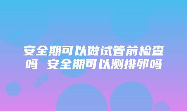 安全期可以做试管前检查吗 安全期可以测排卵吗