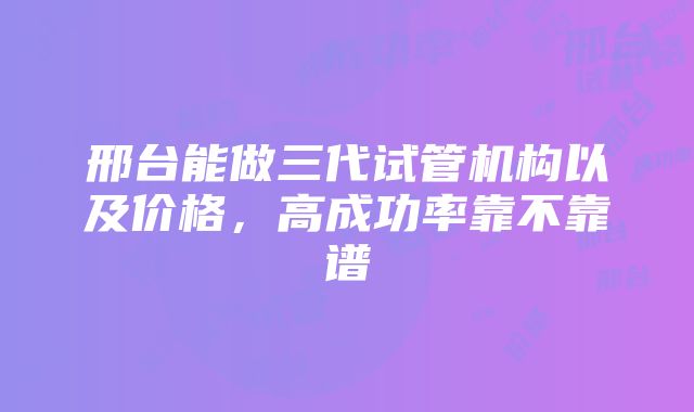 邢台能做三代试管机构以及价格，高成功率靠不靠谱