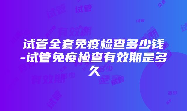 试管全套免疫检查多少钱-试管免疫检查有效期是多久