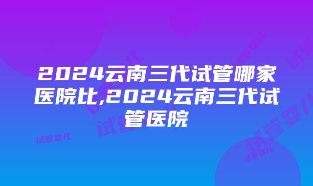 2024云南三代试管哪家医院比,2024云南三代试管医院