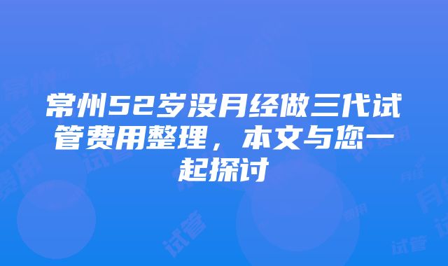 常州52岁没月经做三代试管费用整理，本文与您一起探讨