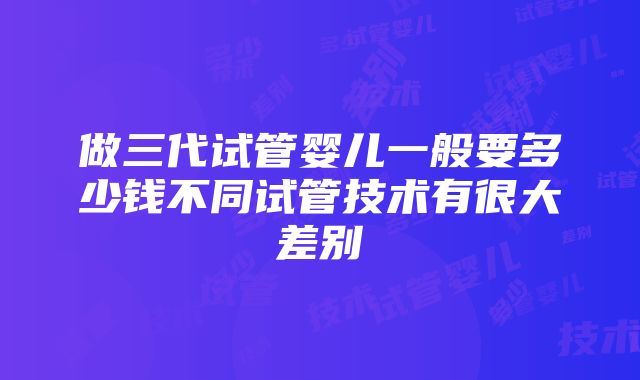 做三代试管婴儿一般要多少钱不同试管技术有很大差别