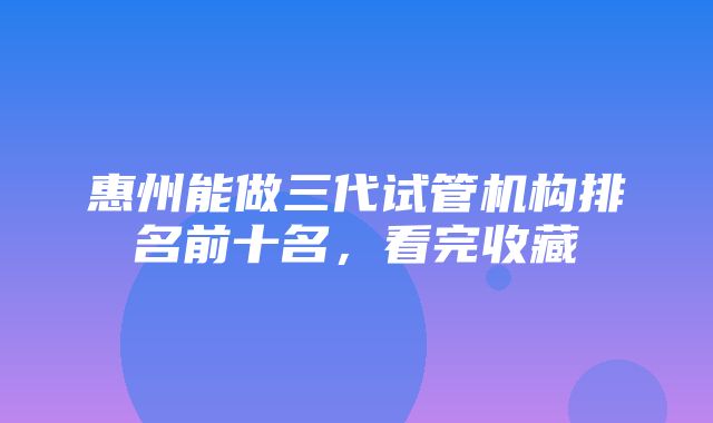 惠州能做三代试管机构排名前十名，看完收藏