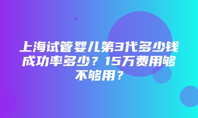 上海试管婴儿第3代多少钱成功率多少？15万费用够不够用？