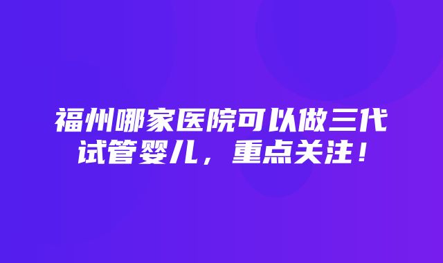 福州哪家医院可以做三代试管婴儿，重点关注！